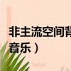 非主流空間背景音樂短視頻（非主流空間背景音樂）