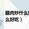 臘肉炒什么好吃 臘肉怎么做好吃（臘肉炒什么好吃）