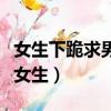 女生下跪求男友復合什么心態（女生下跪求婚女生）