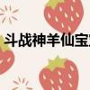 斗戰神羊仙寶寶屬性（斗戰神羊仙真身屬性）