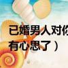 已婚男人對你有心思了怎么辦（已婚男人對你有心思了）