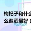 枸杞子和什么泡酒喝對身體有好處（枸杞和什么泡酒最好）