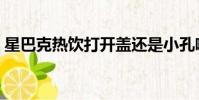星巴克熱飲打開蓋還是小孔喝(星巴克熱飲)
