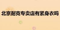 北京耐克專賣店有緊身衣嗎(北京耐克專賣)
