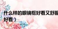 什么樣的眼鏡框好看又舒服(什么樣的眼鏡框好看)