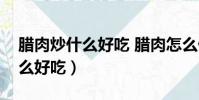 臘肉炒什么好吃 臘肉怎么做好吃(臘肉炒什么好吃)