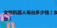 女性機器人每臺多少錢(女性機器人多少錢一臺)