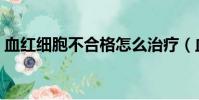 血紅細胞不合格怎么治療(血紅細胞不合格)