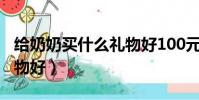 給奶奶買什么禮物好100元(給奶奶買什么禮物好)