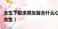 女生下跪求男友復合什么心態(女生下跪求婚女生)
