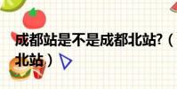 成都站是不是成都北站?(成都站是不是成都北站)