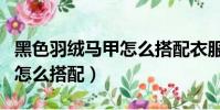 黑色羽絨馬甲怎么搭配衣服男(黑色羽絨馬甲怎么搭配)