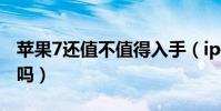 蘋果7還值不值得入手(iphone7還值得入手嗎)