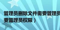 管理員刪除文件需要管理員權限(刪除文件需要管理員權限)