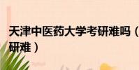 天津中醫藥大學考研難嗎(天津中醫藥大學考研難)