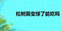 松樹菌變綠了能吃嗎(松樹菌)