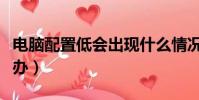 電腦配置低會出現什么情況(電腦配置低怎么辦)