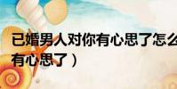 已婚男人對你有心思了怎么辦(已婚男人對你有心思了)