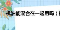 機油能混合在一起用嗎(機油能否混用)