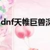 dnf天帷巨獸深淵怎么進（dnf天帷巨獸深淵）