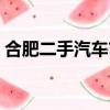 合肥二手汽車市場最大（合肥二手汽車市場）
