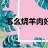 怎么燒羊肉好吃易爛熟（怎么燒羊肉好吃）