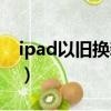 ipad以舊換新需要什么條件（ipad以舊換新）