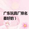 廣東玩具廠排名（廣東玩具廠有好的廠家么與哪家合作才是最好的）