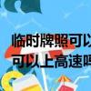 臨時牌照可以上高速嗎可以出省嗎（臨時牌照可以上高速嗎）