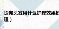 燙完頭發用什么護理效果好(燙完頭發怎么護理)