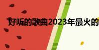 好聽的歌曲2023年最火的歌(好聽的歌)
