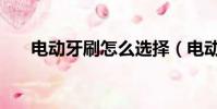 電動牙刷怎么選擇(電動牙刷怎么選)