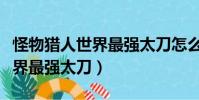 怪物獵人世界最強太刀怎么獲得(怪物獵人世界最強太刀)