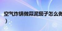 空氣炸鍋做蒜泥茄子怎么做(蒜泥茄子怎么做)