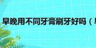 早晚用不同牙膏刷牙好嗎(早晚用不同牙膏)