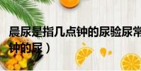晨尿是指幾點鐘的尿驗尿常規(晨尿是指幾點鐘的尿)