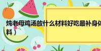 燉老母雞湯放什么材料好吃最補身體(燉老母雞湯放什么材料)