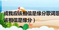 或我應該相信是緣分歌詞是什么意思(或我應該相信是緣分)