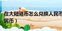 在大陸港幣怎么兌換人民幣(港幣怎么兌換人民幣)