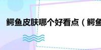 鱷魚皮膚哪個好看點(鱷魚皮膚哪個好看)