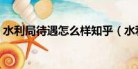 水利局待遇怎么樣知乎(水利局待遇怎么樣)