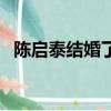 陳啟泰結婚了嗎（陳啟泰陳懿恒結婚照片）
