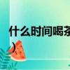 什么時間喝茶最好最減肥（什么時間喝茶最好）
