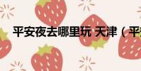 平安夜去哪里玩 天津(平安夜去哪里玩)