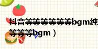 抖音等等等等等等bgm純音樂(抖音等等等等等等bgm)