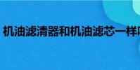機油濾清器和機油濾芯一樣嗎(機油濾清器)