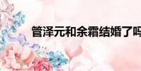 管澤元和余霜結婚了嗎(管澤元)