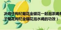 決明子枸杞菊花金銀花一起泡茶喝有什么好處與壞處(決明子菊花枸杞金銀花泡水喝的功效)