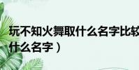 玩不知火舞取什么名字比較好(玩不知火舞取什么名字)