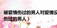 被愛情傷過的男人對愛情沒有熱情了(被愛情傷過的男人)